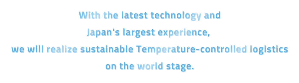 With the lastest technology and Japan’s largest experience, we will realize sustinable temperature-controlled logistics on the worls stage
