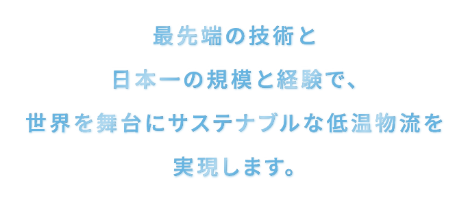 最先端の技術と日本一の規模と経験で、世界を舞台にサステナブルな低温物流を実現します。